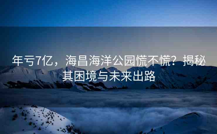 年虧7億，海昌海洋公園慌不慌？揭秘其困境與未來出路