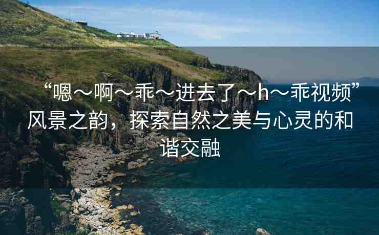 “嗯～啊～乖～進(jìn)去了～h～乖視頻”風(fēng)景之韻，探索自然之美與心靈的和諧交融