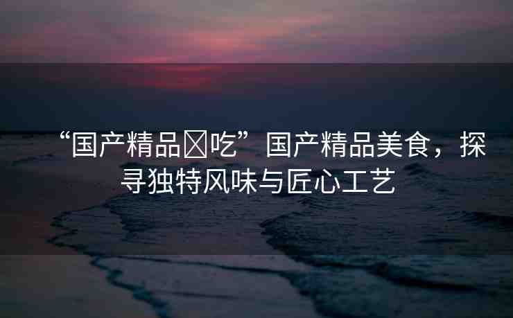 “國產(chǎn)精品?吃”國產(chǎn)精品美食，探尋獨(dú)特風(fēng)味與匠心工藝