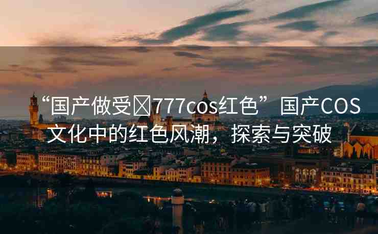 “國產(chǎn)做受?777cos紅色”國產(chǎn)COS文化中的紅色風潮，探索與突破