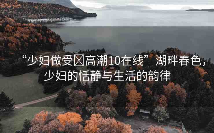 “少婦做受?高潮10在線”湖畔春色，少婦的恬靜與生活的韻律