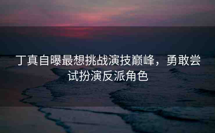 丁真自曝最想挑戰(zhàn)演技巔峰，勇敢嘗試扮演反派角色