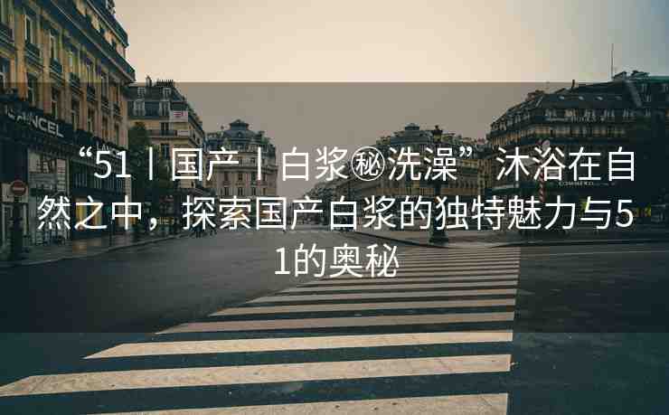 “51丨國產(chǎn)丨白漿秘洗澡”沐浴在自然之中，探索國產(chǎn)白漿的獨特魅力與51的奧秘