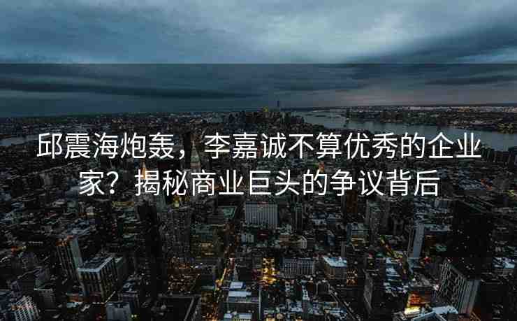 邱震海炮轟，李嘉誠不算優(yōu)秀的企業(yè)家？揭秘商業(yè)巨頭的爭議背后