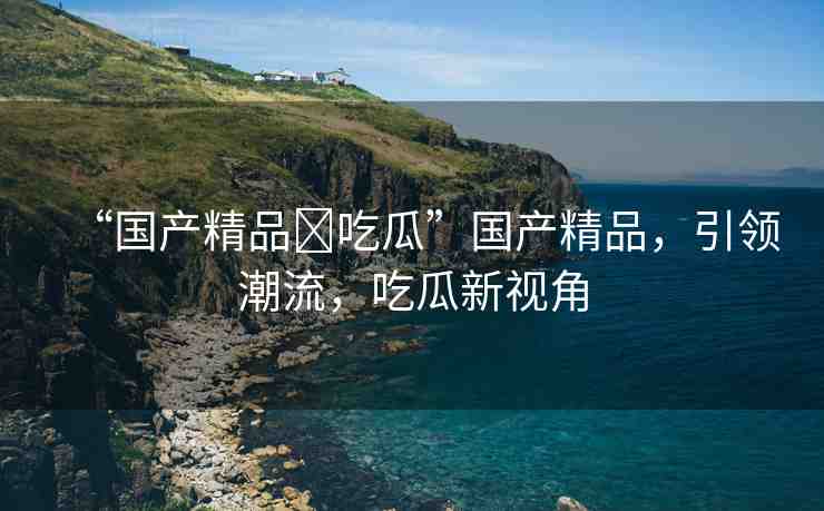 “國產(chǎn)精品?吃瓜”國產(chǎn)精品，引領潮流，吃瓜新視角
