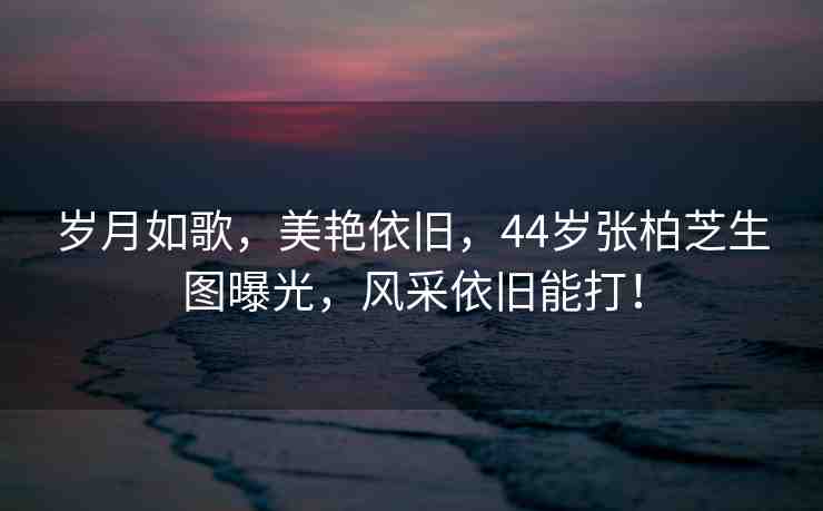 歲月如歌，美艷依舊，44歲張柏芝生圖曝光，風(fēng)采依舊能打！