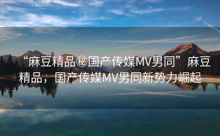 “麻豆精品秘國產(chǎn)傳媒MV男同”麻豆精品，國產(chǎn)傳媒MV男同新勢力崛起