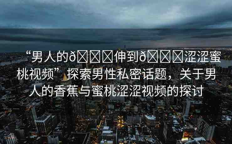 “男人的??伸到??澀澀蜜桃視頻”探索男性私密話題，關(guān)于男人的香蕉與蜜桃澀澀視頻的探討