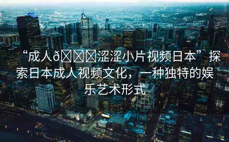 “成人??澀澀小片視頻日本”探索日本成人視頻文化，一種獨(dú)特的娛樂藝術(shù)形式