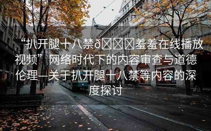 “扒開腿十八禁??羞羞在線播放視頻”網(wǎng)絡(luò)時代下的內(nèi)容審查與道德倫理—關(guān)于扒開腿十八禁等內(nèi)容的深度探討