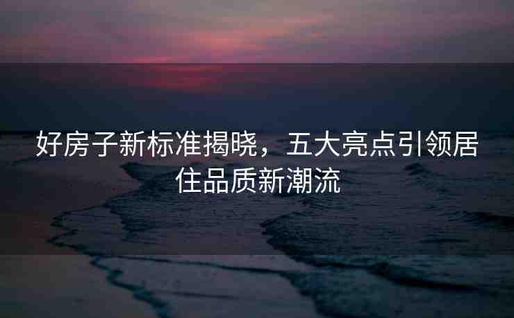 好房子新標(biāo)準(zhǔn)揭曉，五大亮點(diǎn)引領(lǐng)居住品質(zhì)新潮流