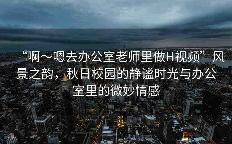 “啊～嗯去辦公室老師里做H視頻”風(fēng)景之韻，秋日校園的靜謐時光與辦公室里的微妙情感