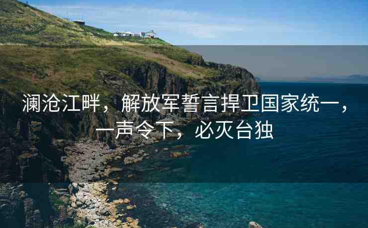 瀾滄江畔，解放軍誓言捍衛(wèi)國(guó)家統(tǒng)一，一聲令下，必滅臺(tái)獨(dú)