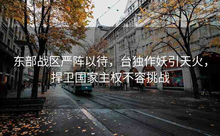 東部戰(zhàn)區(qū)嚴(yán)陣以待，臺獨(dú)作妖引天火，捍衛(wèi)國家主權(quán)不容挑戰(zhàn)