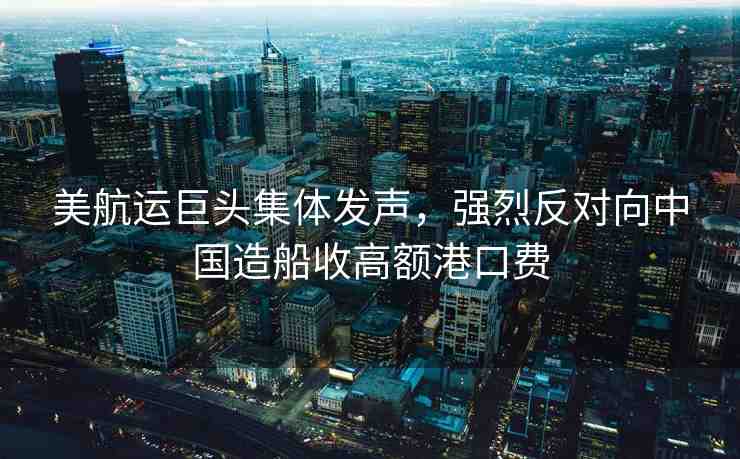 美航運巨頭集體發(fā)聲，強烈反對向中國造船收高額港口費