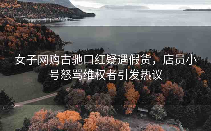 女子網購古馳口紅疑遇假貨，店員小號怒罵維權者引發(fā)熱議