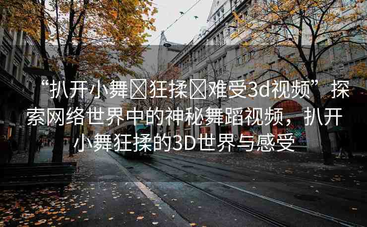 “扒開小舞?狂揉?難受3d視頻”探索網絡世界中的神秘舞蹈視頻，扒開小舞狂揉的3D世界與感受
