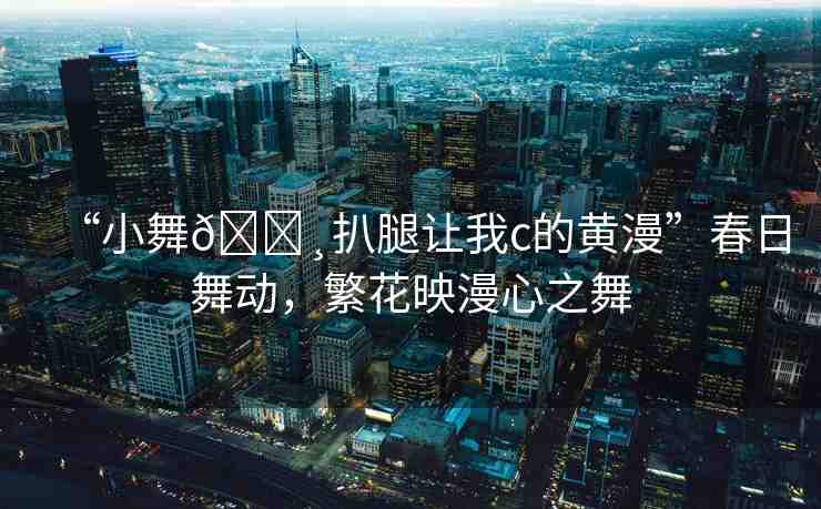 “小舞??扒腿讓我c的黃漫”春日舞動，繁花映漫心之舞