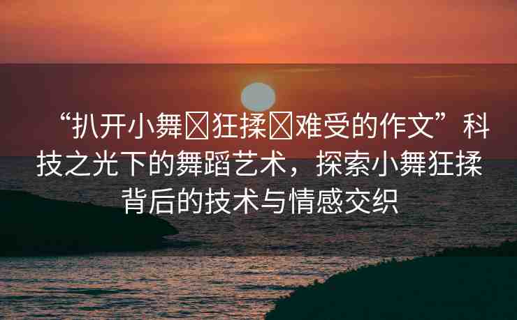 “扒開小舞?狂揉?難受的作文”科技之光下的舞蹈藝術(shù)，探索小舞狂揉背后的技術(shù)與情感交織