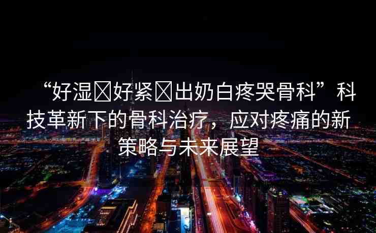 “好濕?好緊?出奶白疼哭骨科”科技革新下的骨科治療，應(yīng)對(duì)疼痛的新策略與未來(lái)展望