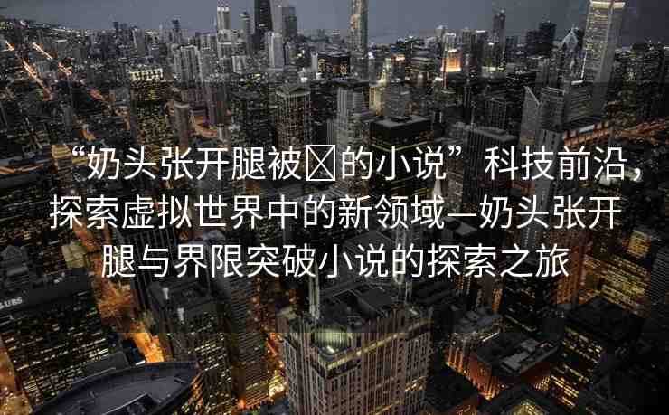 “奶頭張開腿被?的小說”科技前沿，探索虛擬世界中的新領(lǐng)域—奶頭張開腿與界限突破小說的探索之旅