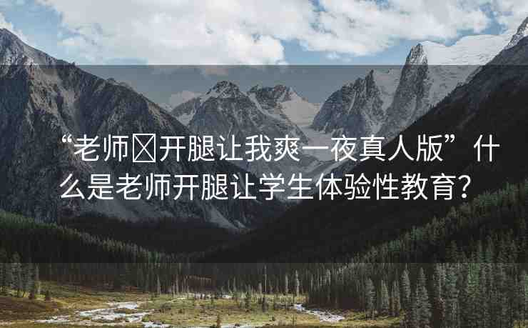 “老師?開腿讓我爽一夜真人版”什么是老師開腿讓學生體驗性教育？