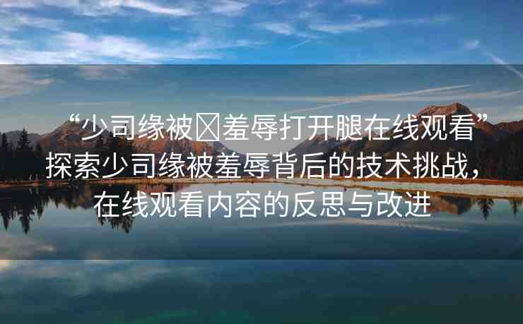 “少司緣被?羞辱打開腿在線觀看”探索少司緣被羞辱背后的技術(shù)挑戰(zhàn)，在線觀看內(nèi)容的反思與改進