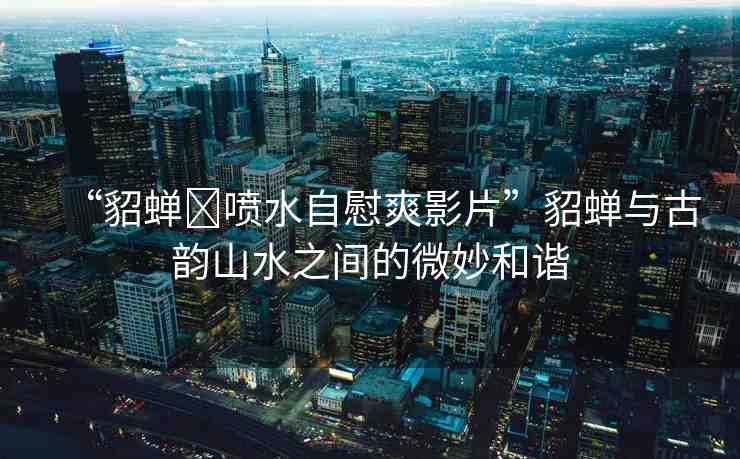 “貂蟬?噴水自慰爽影片”貂蟬與古韻山水之間的微妙和諧