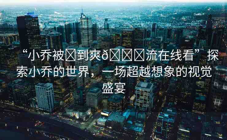 “小喬被?到爽??流在線看”探索小喬的世界，一場(chǎng)超越想象的視覺盛宴