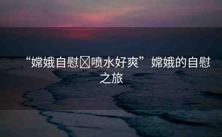 “嫦娥自慰?噴水好爽”嫦娥的自慰之旅