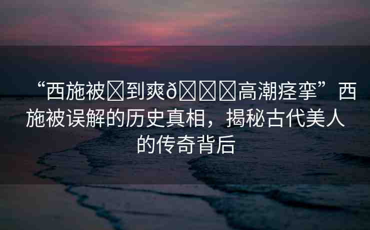 “西施被?到爽??高潮痙攣”西施被誤解的歷史真相，揭秘古代美人的傳奇背后