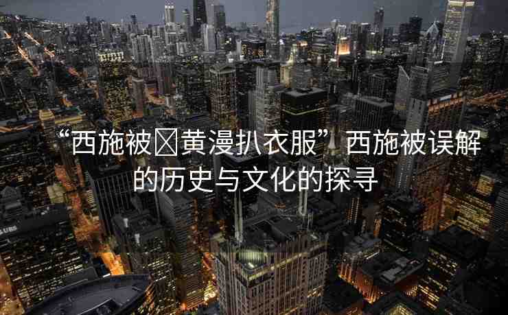“西施被?黃漫扒衣服”西施被誤解的歷史與文化的探尋