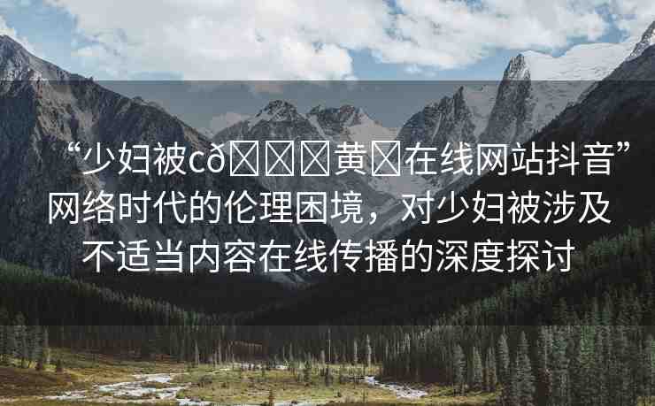 “少婦被c??黃?在線網(wǎng)站抖音”網(wǎng)絡(luò)時代的倫理困境，對少婦被涉及不適當(dāng)內(nèi)容在線傳播的深度探討