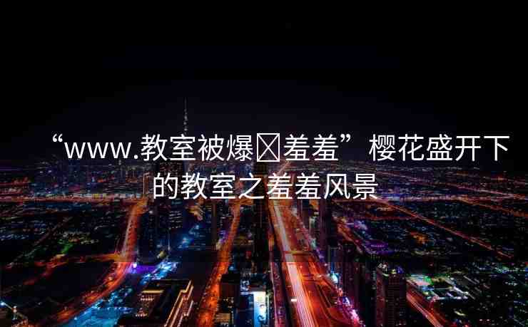 “www.教室被爆?羞羞”櫻花盛開下的教室之羞羞風(fēng)景