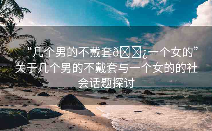 “幾個(gè)男的不戴套??一個(gè)女的”關(guān)于幾個(gè)男的不戴套與一個(gè)女的的社會(huì)話題探討