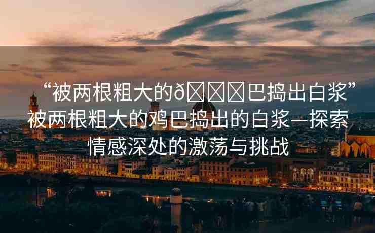 “被兩根粗大的??巴搗出白漿”被兩根粗大的雞巴搗出的白漿—探索情感深處的激蕩與挑戰(zhàn)