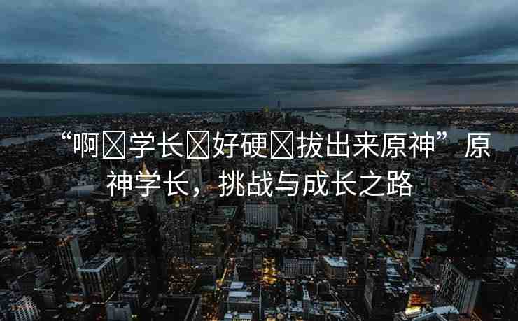 “啊?學(xué)長(zhǎng)?好硬?拔出來(lái)原神”原神學(xué)長(zhǎng)，挑戰(zhàn)與成長(zhǎng)之路