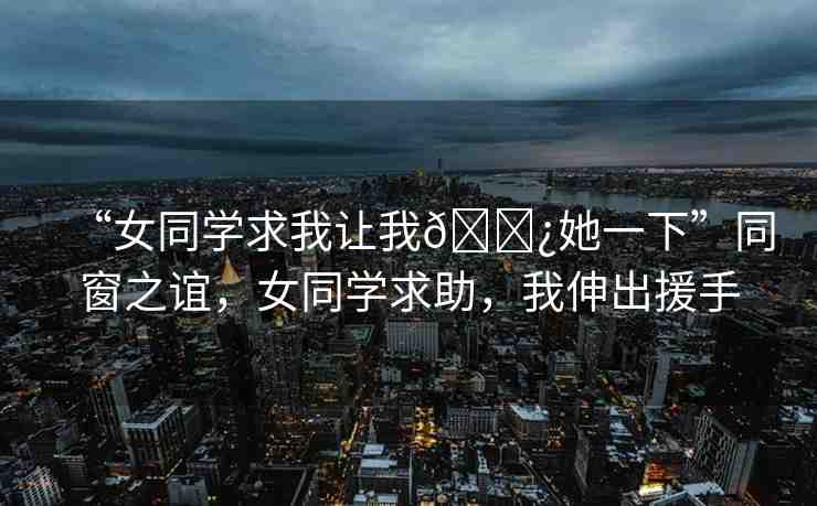 “女同學(xué)求我讓我??她一下”同窗之誼，女同學(xué)求助，我伸出援手