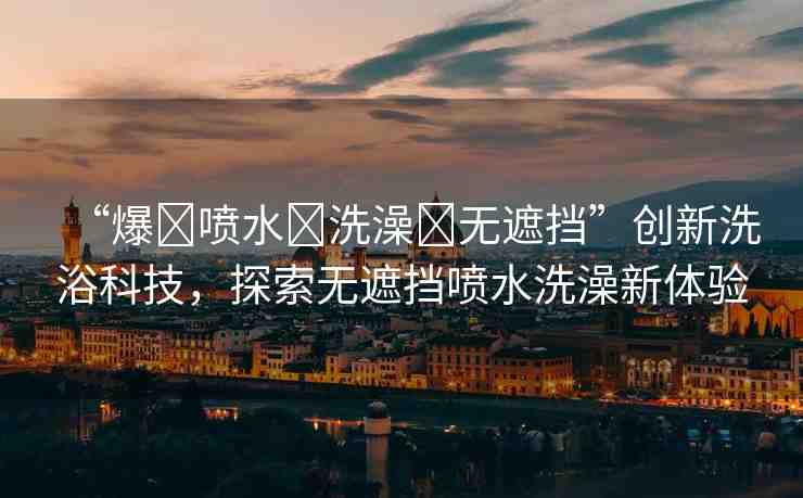 “爆?噴水?洗澡?無遮擋”創(chuàng)新洗浴科技，探索無遮擋噴水洗澡新體驗
