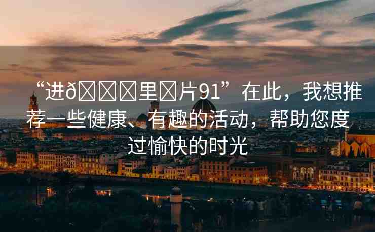“進(jìn)??里?片91”在此，我想推薦一些健康、有趣的活動，幫助您度過愉快的時光