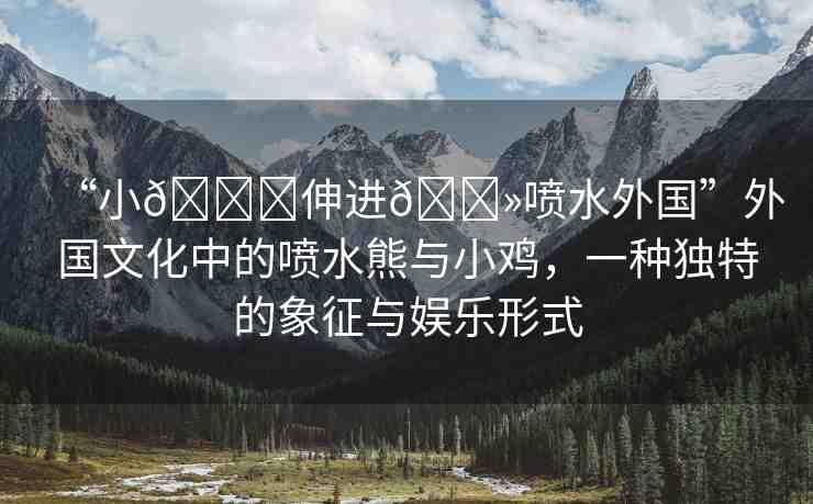 “小??伸進(jìn)??噴水外國(guó)”外國(guó)文化中的噴水熊與小雞，一種獨(dú)特的象征與娛樂(lè)形式