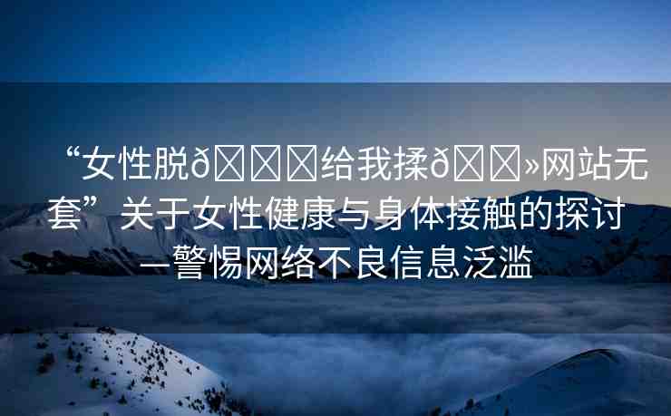“女性脫??給我揉??網(wǎng)站無套”關(guān)于女性健康與身體接觸的探討—警惕網(wǎng)絡(luò)不良信息泛濫
