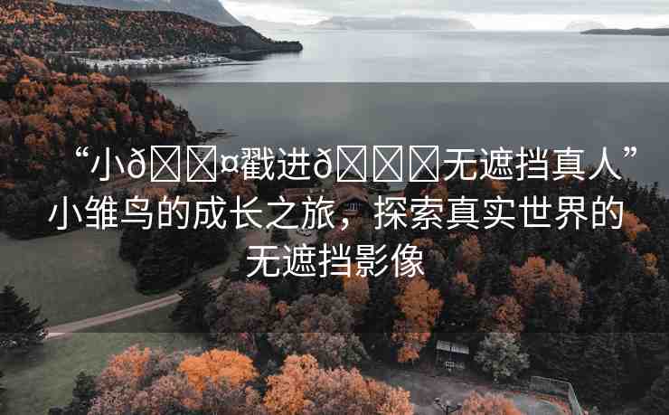 “小??戳進(jìn)??無(wú)遮擋真人”小雛鳥(niǎo)的成長(zhǎng)之旅，探索真實(shí)世界的無(wú)遮擋影像
