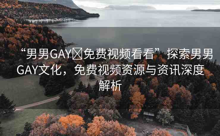 “男男GAY?免費(fèi)視頻看看”探索男男GAY文化，免費(fèi)視頻資源與資訊深度解析