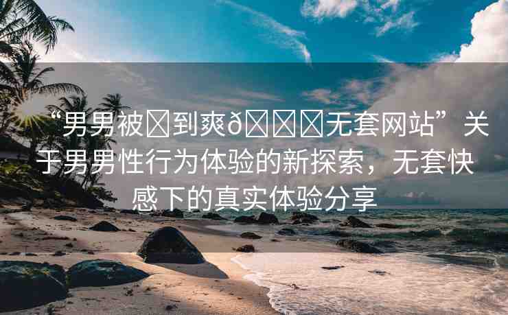 “男男被?到爽??無套網(wǎng)站”關(guān)于男男性行為體驗(yàn)的新探索，無套快感下的真實(shí)體驗(yàn)分享