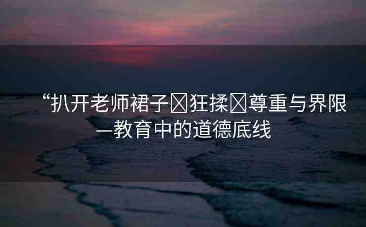 “扒開老師裙子?狂揉?尊重與界限—教育中的道德底線
