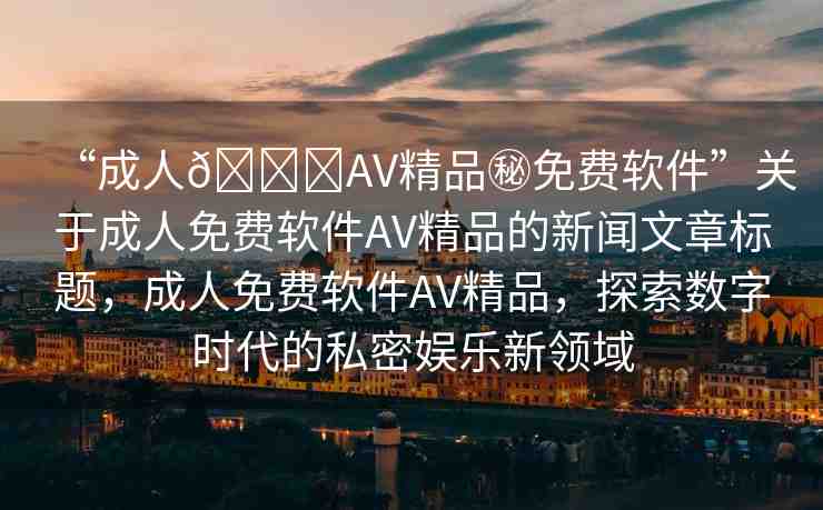 “成人??AV精品秘免費(fèi)軟件”關(guān)于成人免費(fèi)軟件AV精品的新聞文章標(biāo)題，成人免費(fèi)軟件AV精品，探索數(shù)字時代的私密娛樂新領(lǐng)域