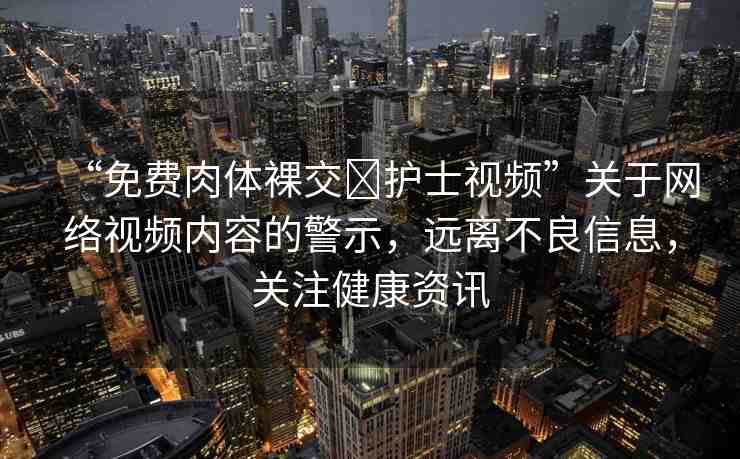 “免費(fèi)肉體裸交?護(hù)士視頻”關(guān)于網(wǎng)絡(luò)視頻內(nèi)容的警示，遠(yuǎn)離不良信息，關(guān)注健康資訊
