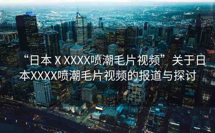 “日本ⅩXXXX噴潮毛片視頻”關(guān)于日本XXXX噴潮毛片視頻的報道與探討