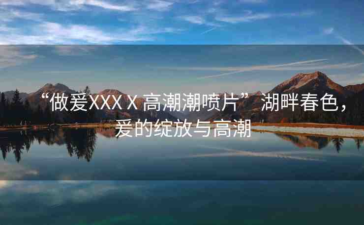 “做爰XXXⅩ高潮潮噴片”湖畔春色，爰的綻放與高潮
